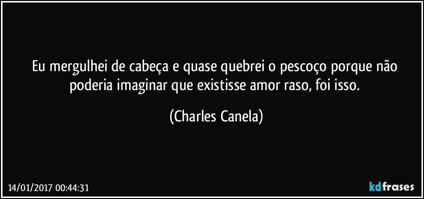 Eu mergulhei de cabeça e quase quebrei o pescoço porque não poderia imaginar que existisse amor raso, foi isso. (Charles Canela)