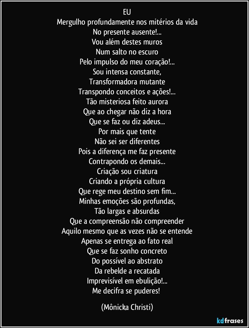 EU
Mergulho profundamente nos mitérios da vida
No presente ausente!...
Vou além destes muros
Num salto no escuro
Pelo impulso do meu coração!...
Sou intensa constante,
Transformadora mutante
Transpondo conceitos e ações!...
Tão misteriosa feito aurora
Que ao chegar não diz a hora
Que se faz ou diz adeus...
Por mais que tente
Não sei ser diferentes
Pois a diferença me faz presente
Contrapondo os demais...
Criação sou criatura
Criando a própria cultura
Que rege meu destino sem fim...
Minhas emoções são profundas,
Tão largas e absurdas
Que a compreensão não compreender
Aquilo mesmo que as vezes não se entende
Apenas se entrega ao fato real
Que se faz sonho concreto
Do possível ao abstrato
Da rebelde a recatada
Imprevisível em ebulição!...
Me decifra se puderes! (Mônicka Christi)