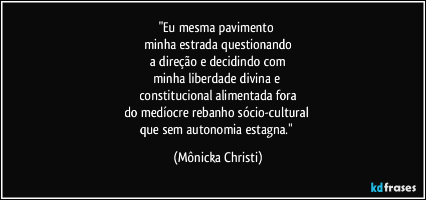 "Eu mesma pavimento 
minha estrada questionando
 a direção e decidindo com 
minha liberdade divina e 
constitucional alimentada fora
do medíocre rebanho sócio-cultural  
que sem autonomia estagna." (Mônicka Christi)