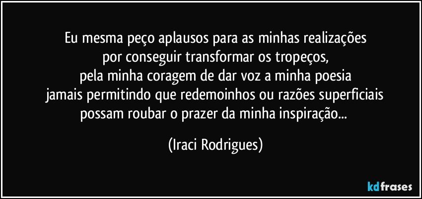 Eu mesma peço aplausos para as minhas realizações
por conseguir transformar os tropeços,
pela minha coragem de dar voz a minha poesia
jamais permitindo que redemoinhos ou razões superficiais
possam roubar  o prazer da minha inspiração... (Iraci Rodrigues)