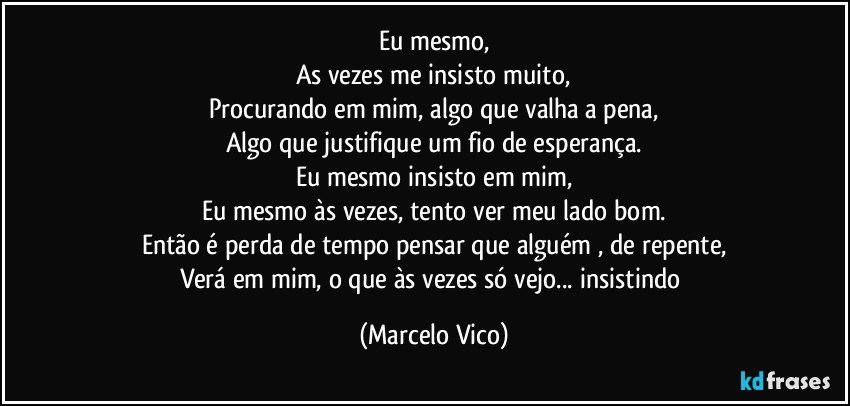 Eu mesmo,
As vezes me insisto muito,
Procurando em mim, algo que valha a pena,
Algo que justifique um fio de esperança.
Eu mesmo insisto em mim,
Eu mesmo às vezes, tento ver meu lado bom.
Então é perda de tempo pensar que alguém , de repente,
Verá em mim, o que às vezes só vejo... insistindo (Marcelo Vico)