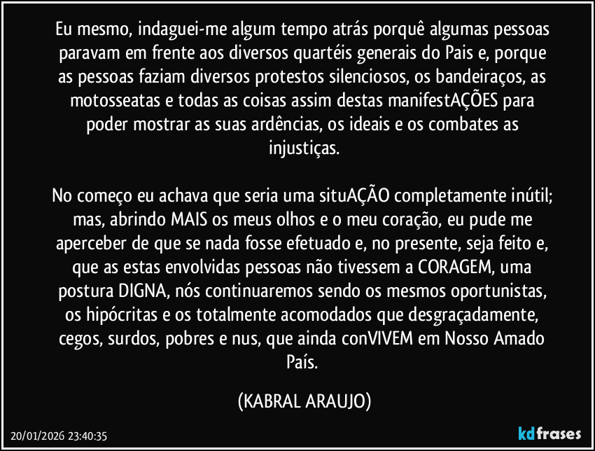 Eu mesmo, indaguei-me algum tempo atrás porquê algumas pessoas paravam em frente aos diversos quartéis generais do Pais e, porque as pessoas faziam diversos protestos silenciosos, os bandeiraços, as motosseatas e todas as coisas assim destas manifestAÇÕES para poder mostrar as suas ardências, os ideais e os combates as injustiças.

No começo eu achava que seria uma situAÇÃO completamente inútil; mas, abrindo MAIS os meus olhos e o meu coração, eu pude me aperceber de que se nada fosse efetuado e, no presente, seja feito e, que as estas envolvidas pessoas não tivessem a CORAGEM, uma postura DIGNA, nós continuaremos  sendo os mesmos oportunistas, os hipócritas e os totalmente acomodados que desgraçadamente, cegos, surdos, pobres e nus, que ainda conVIVEM em Nosso Amado País. (KABRAL ARAUJO)
