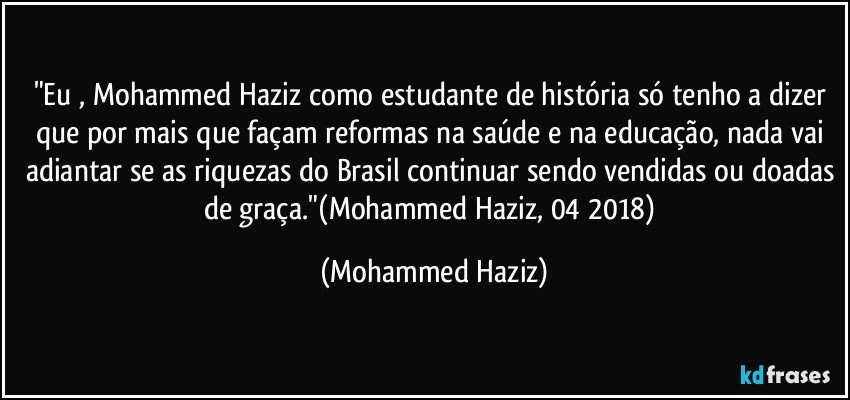 "Eu , Mohammed Haziz como estudante de história só tenho a dizer que por mais que façam reformas na saúde e na educação, nada vai adiantar se as riquezas do Brasil continuar sendo vendidas ou doadas de graça."(Mohammed Haziz, 04/2018) (Mohammed Haziz)