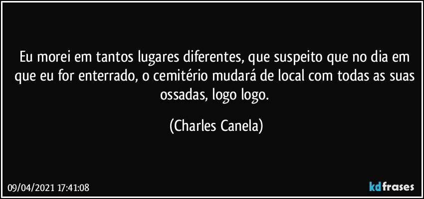 Eu morei em tantos lugares diferentes, que suspeito que no dia em que eu for enterrado, o cemitério mudará de local com todas as suas ossadas, logo logo. (Charles Canela)