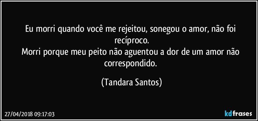 Eu morri quando você me rejeitou, sonegou o amor, não foi recíproco.
Morri porque meu peito não aguentou a dor de um amor não correspondido. (Tandara Santos)