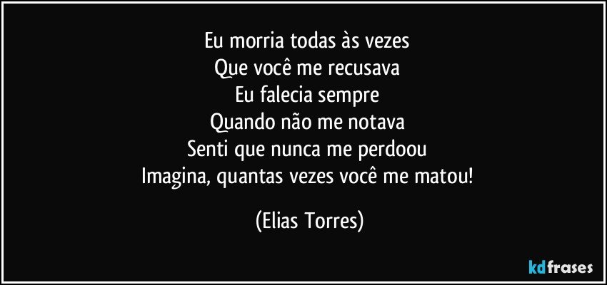 Eu morria todas às vezes 
Que você me recusava 
Eu falecia sempre 
Quando não me notava 
Senti que nunca me perdoou 
Imagina, quantas vezes você me matou! (Elias Torres)