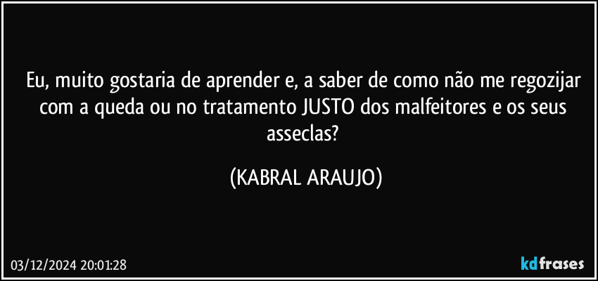 Eu, muito gostaria de aprender e, a saber de como não me regozijar com a queda ou no tratamento JUSTO dos malfeitores e os seus asseclas? (KABRAL ARAUJO)