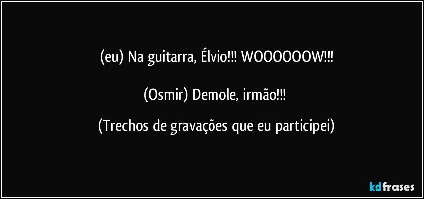 (eu) Na guitarra, Élvio!!! WOOOOOOW!!!

(Osmir) Demole, irmão!!! (Trechos de gravações que eu participei)