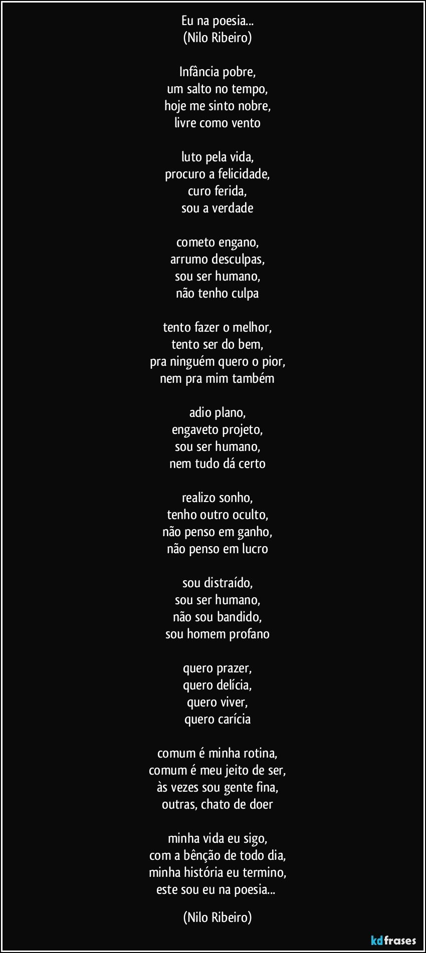 Eu na poesia...
(Nilo Ribeiro)
 
Infância pobre,
um salto no tempo,
hoje me sinto nobre,
livre como vento
 
luto pela vida,
procuro a felicidade,
curo ferida,
sou a verdade
 
cometo engano,
arrumo desculpas,
sou ser humano,
não tenho culpa
 
tento fazer o melhor,
tento ser do bem,
pra ninguém quero o pior,
nem pra mim também
 
adio plano,
engaveto projeto,
sou ser humano,
nem tudo dá certo
 
realizo sonho,
tenho outro oculto,
não penso em ganho,
não penso em lucro
 
sou distraído,
sou ser humano,
não sou bandido,
sou homem profano
 
quero prazer,
quero delícia,
quero viver,
quero carícia
 
comum é minha rotina,
comum é meu jeito de ser,
às vezes sou gente fina,
outras, chato de doer
 
minha vida eu sigo,
com a bênção de todo dia,
minha história eu termino,
este sou eu na poesia... (Nilo Ribeiro)