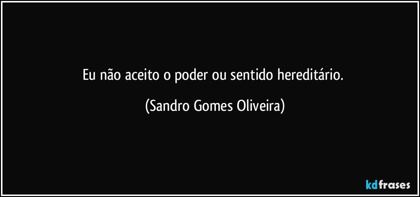 Eu não aceito o poder ou sentido hereditário. (Sandro Gomes Oliveira)