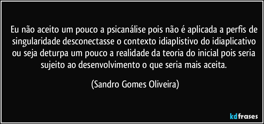 Eu não aceito um pouco a psicanálise pois não é aplicada a perfis de singularidade desconectasse o contexto idiaplistivo do idiaplicativo ou seja deturpa um pouco a realidade da teoria do inicial pois seria sujeito ao desenvolvimento o que seria mais aceita. (Sandro Gomes Oliveira)