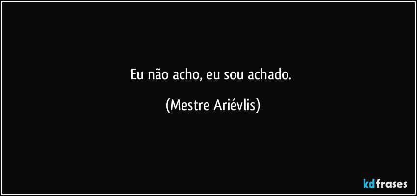 Eu não acho, eu sou achado. (Mestre Ariévlis)