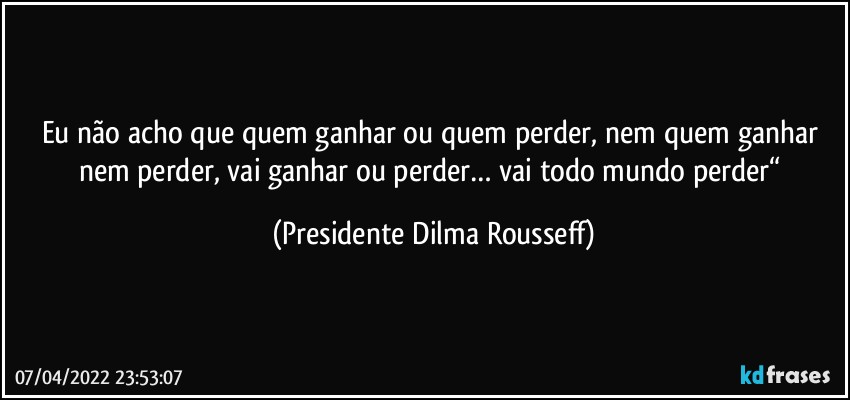 Eu não acho que quem ganhar ou quem perder, nem quem ganhar nem perder, vai ganhar ou perder… vai todo mundo perder“ (Presidente Dilma Rousseff)