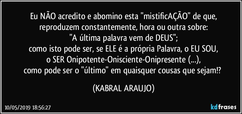 Eu NÃO acredito e abomino esta "mistificAÇÃO" de que,
reproduzem constantemente, hora ou outra sobre:
"A última palavra vem de DEUS";
como isto pode ser, se ELE é a própria Palavra, o EU SOU,
o SER Onipotente-Onisciente-Onipresente (...),
como pode ser o "último" em quaisquer cousas que sejam!? (KABRAL ARAUJO)