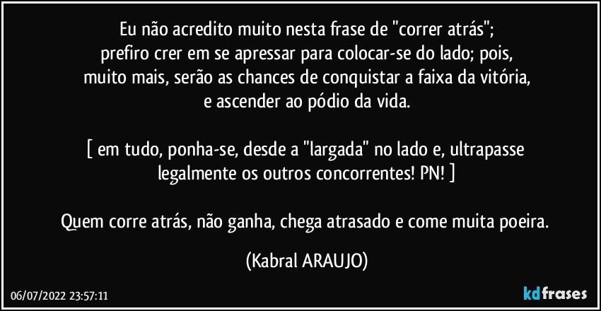 Eu não acredito muito nesta frase de "correr atrás";
prefiro crer em se apressar para colocar-se do lado; pois,
muito mais, serão as chances de conquistar a faixa da vitória,
e ascender ao pódio da vida.

[ em tudo, ponha-se, desde a "largada" no lado e, ultrapasse legalmente os outros concorrentes! PN! ]

Quem corre atrás, não ganha, chega atrasado e come muita poeira. (KABRAL ARAUJO)