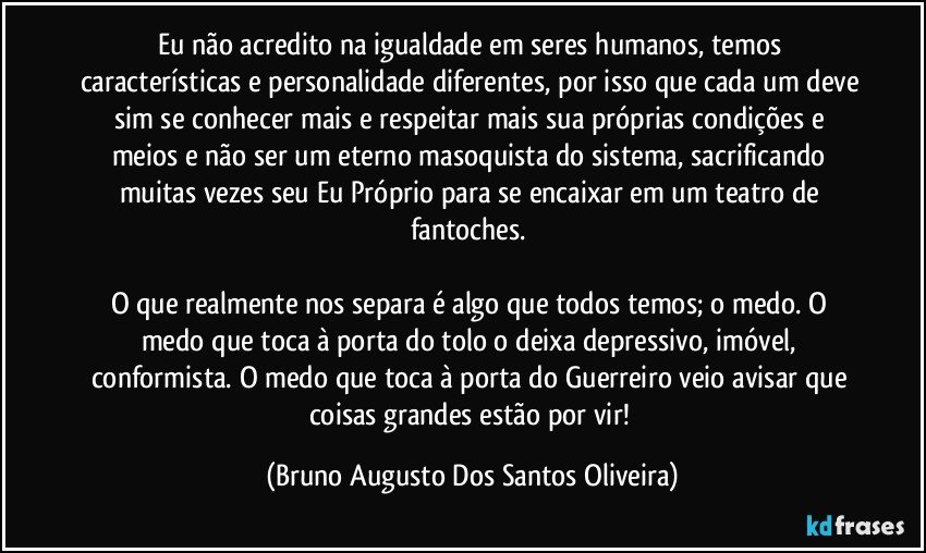 Eu não acredito na igualdade em seres humanos, temos características e personalidade diferentes, por isso que cada um deve sim se conhecer mais e respeitar mais sua próprias condições e meios e não ser um eterno masoquista do sistema, sacrificando muitas vezes seu Eu Próprio para se encaixar em um teatro de fantoches. 

O que realmente nos separa é algo que todos temos; o medo. O medo que toca à porta do tolo o deixa depressivo, imóvel, conformista. O medo que toca à porta do Guerreiro veio avisar que coisas grandes estão por vir! (Bruno Augusto Dos Santos Oliveira)