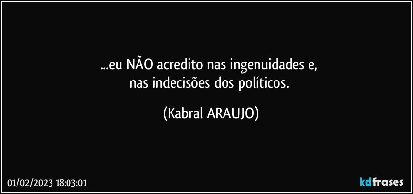 ...eu NÃO acredito nas ingenuidades e, 
nas indecisões dos políticos. (KABRAL ARAUJO)