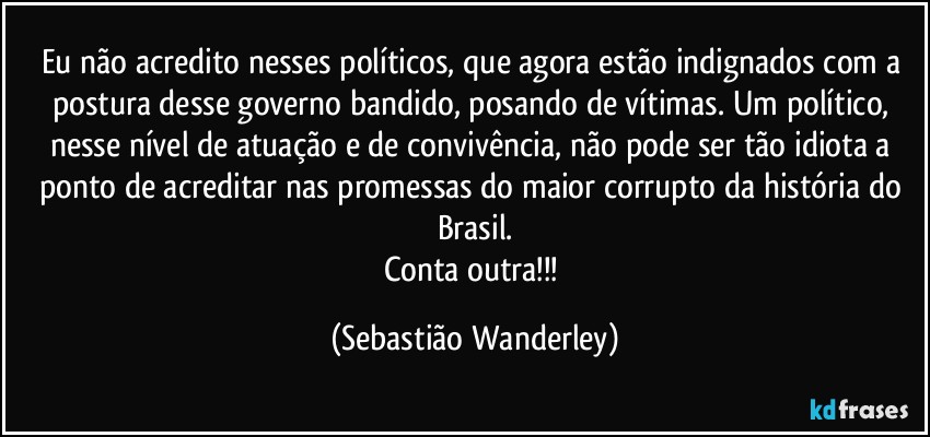 Eu não acredito nesses políticos, que agora estão indignados com a postura desse governo bandido, posando de vítimas. Um político, nesse nível de atuação e de convivência, não pode ser tão idiota a ponto de acreditar nas promessas do maior corrupto da história do Brasil.
Conta outra!!! (Sebastião Wanderley)