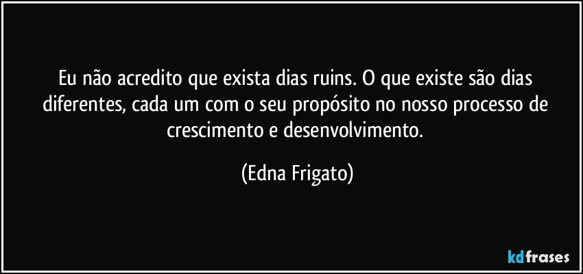 Eu não acredito que exista dias ruins. O que existe são dias diferentes, cada um com o seu propósito no nosso processo de crescimento e desenvolvimento. (Edna Frigato)