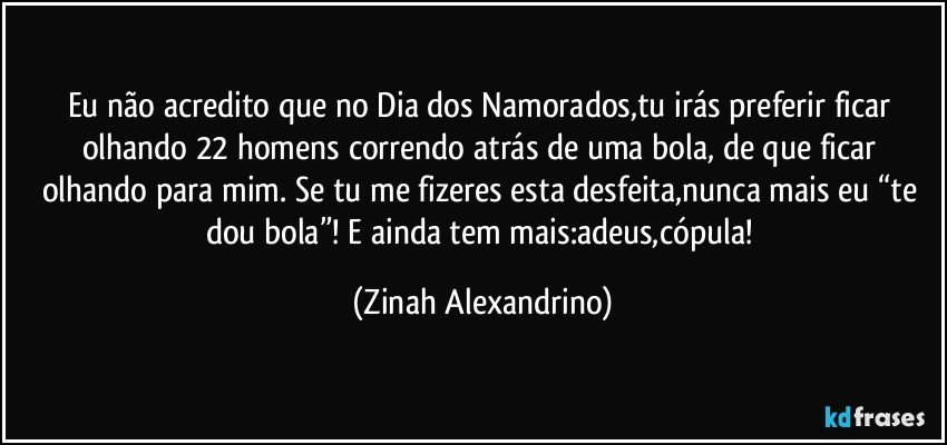 Eu não acredito que no Dia dos Namorados,tu irás preferir ficar olhando 22 homens correndo atrás de uma bola, de que ficar olhando para mim. Se tu me fizeres esta desfeita,nunca mais eu “te dou bola”! E ainda tem mais:adeus,cópula! (Zinah Alexandrino)