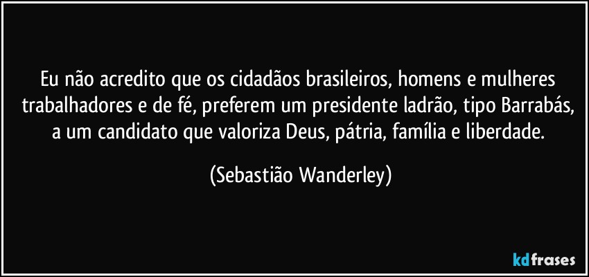 Eu não acredito que os cidadãos brasileiros, homens e mulheres trabalhadores e de fé, preferem um presidente ladrão, tipo Barrabás, a um candidato que valoriza Deus, pátria, família e liberdade. (Sebastião Wanderley)