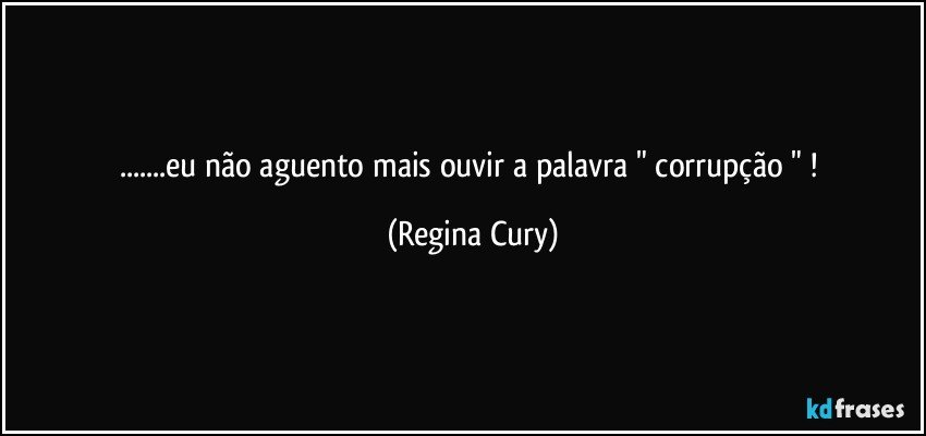 ...eu não aguento mais ouvir a palavra " corrupção " ! (Regina Cury)