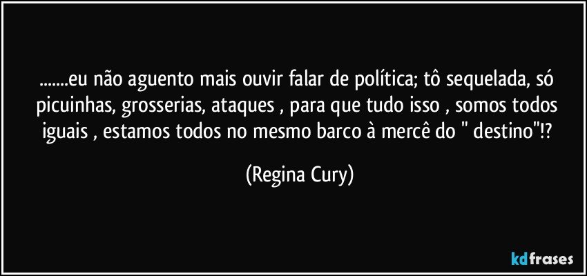 ...eu não aguento mais ouvir falar de política; tô sequelada, só picuinhas, grosserias, ataques , para que tudo isso , somos todos iguais , estamos todos no mesmo barco à mercê do " destino"!? (Regina Cury)