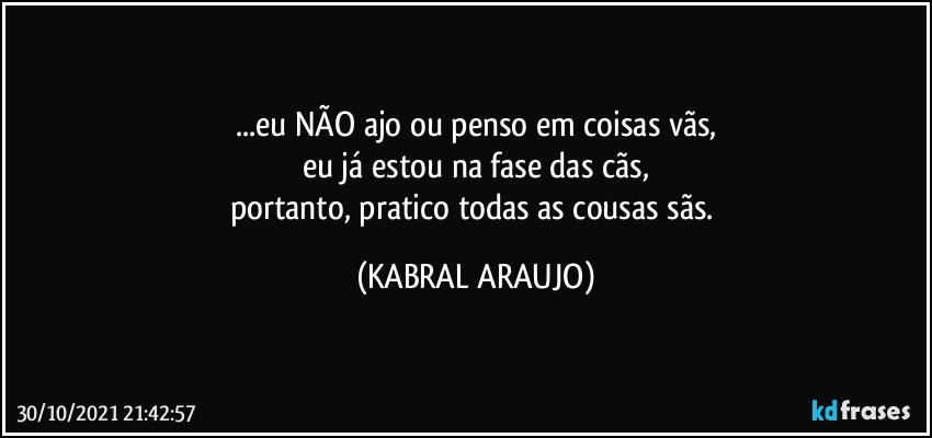 ...eu NÃO ajo ou penso em coisas vãs,
eu já estou na fase das cãs,
portanto, pratico todas as cousas sãs. (KABRAL ARAUJO)