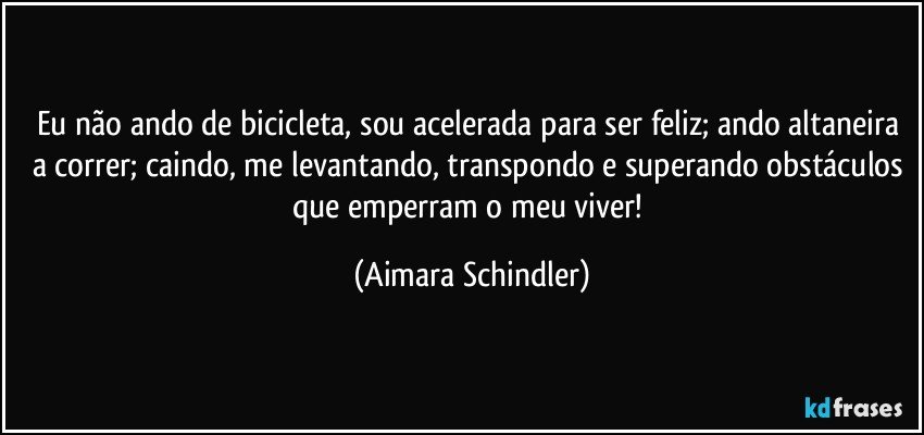 Eu não ando de bicicleta, sou acelerada para ser feliz; ando altaneira a correr; caindo, me levantando, transpondo e superando obstáculos que emperram o meu viver! (Aimara Schindler)