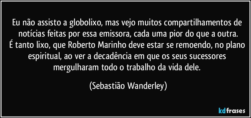 Eu não assisto a globolixo, mas vejo muitos compartilhamentos de notícias feitas por essa emissora, cada uma pior do que a outra.
É tanto lixo, que Roberto Marinho deve estar se remoendo, no plano espiritual, ao ver a decadência em que os seus sucessores mergulharam todo o trabalho da vida dele. (Sebastião Wanderley)