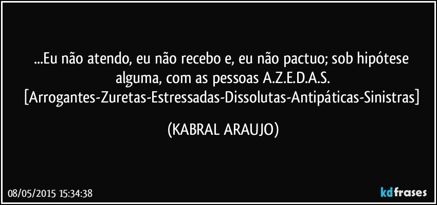 ...Eu não atendo, eu não recebo e, eu não pactuo; sob hipótese alguma,  com as pessoas A.Z.E.D.A.S.
[Arrogantes-Zuretas-Estressadas-Dissolutas-Antipáticas-Sinistras] (KABRAL ARAUJO)