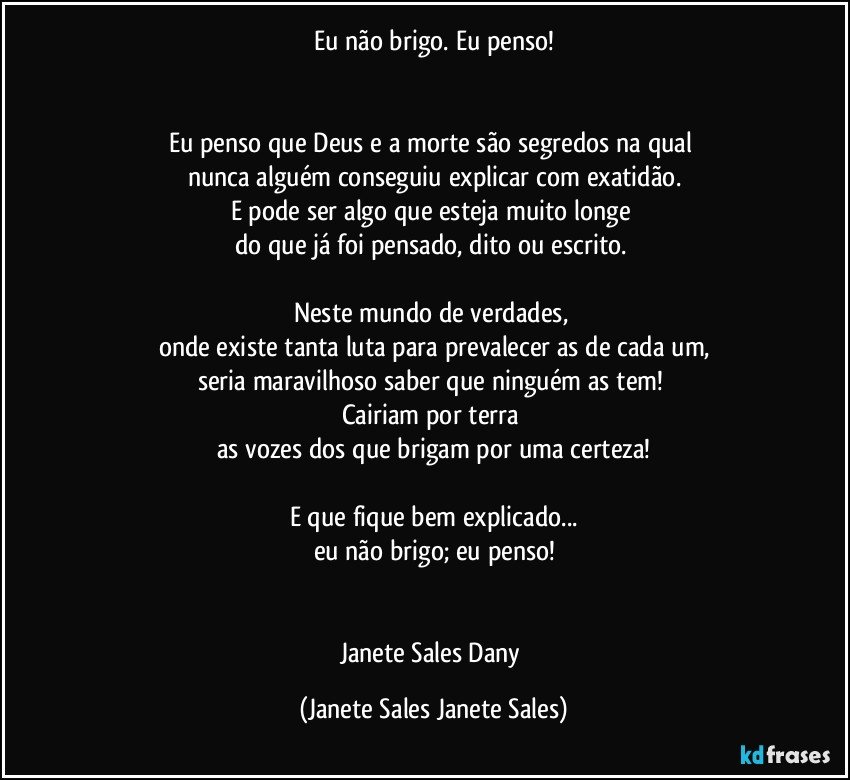 Eu não brigo. Eu penso!


Eu penso que Deus e a morte são segredos na qual 
nunca alguém conseguiu explicar com exatidão.
E pode ser algo que esteja muito longe 
do que já foi pensado, dito ou escrito. 

Neste mundo de verdades, 
onde existe tanta luta para prevalecer as de cada um,
seria maravilhoso saber que ninguém as tem! 
Cairiam por terra 
as vozes dos que brigam por uma certeza!

E que fique bem explicado...
eu não brigo; eu penso!


Janete Sales Dany (Janete Sales Janete Sales)