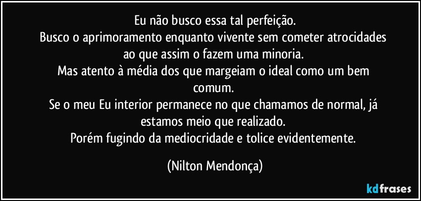 Eu não busco essa tal perfeição.
Busco o aprimoramento enquanto vivente sem cometer atrocidades ao que assim o fazem uma minoria. 
Mas atento à média dos que margeiam o ideal como um bem comum. 
Se o meu Eu interior permanece no que chamamos de normal, já estamos meio que realizado. 
Porém fugindo da mediocridade e tolice evidentemente. (Nilton Mendonça)