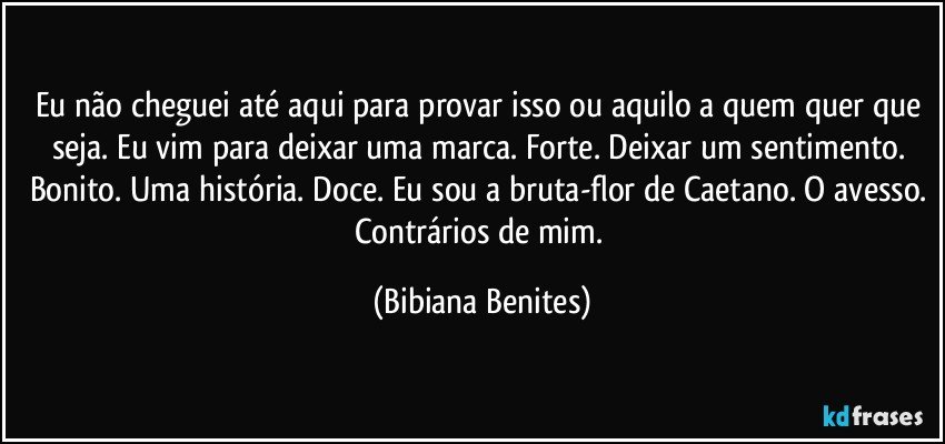 Eu não cheguei até aqui para provar isso ou aquilo a quem quer que seja. Eu vim para deixar uma marca. Forte. Deixar um sentimento. Bonito. Uma história. Doce. Eu sou a bruta-flor de Caetano. O avesso. Contrários de mim. (Bibiana Benites)