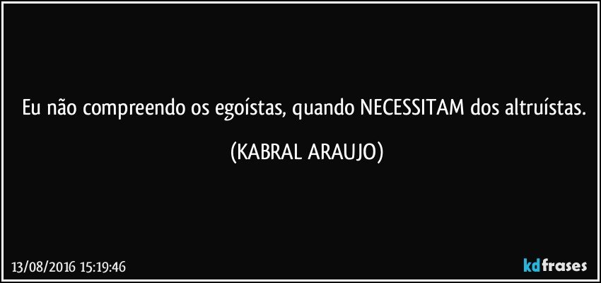 Eu não compreendo os egoístas, quando NECESSITAM dos altruístas. (KABRAL ARAUJO)