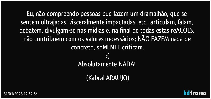 Eu, não compreendo pessoas que fazem um dramalhão, que se sentem ultrajadas, visceralmente impactadas, etc., articulam, falam, debatem, divulgam-se nas mídias e, na final de todas estas reAÇÕES, não contribuem com os valores necessários; NÃO FAZEM nada de concreto, soMENTE criticam.
:(
Absolutamente NADA! (KABRAL ARAUJO)