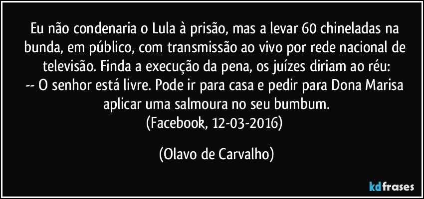 Eu não condenaria o Lula à prisão, mas a levar 60 chineladas na bunda, em público, com transmissão ao vivo por rede nacional de televisão. Finda a execução da pena, os juízes diriam ao réu:
-- O senhor está livre. Pode ir para casa e pedir para Dona Marisa aplicar uma salmoura no seu bumbum.
(Facebook, 12-03-2016) (Olavo de Carvalho)