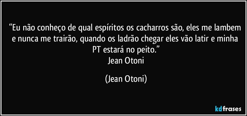 “Eu não conheço de qual espíritos os  cacharros são, eles me lambem e nunca me trairão, quando os ladrão chegar eles vão latir e minha PT estará no peito.”
―Jean Otoni (Jean Otoni)