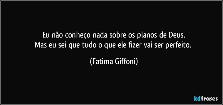 Eu não conheço nada sobre os planos  de Deus.
Mas eu sei que tudo  o que ele fizer vai ser perfeito. (Fatima Giffoni)