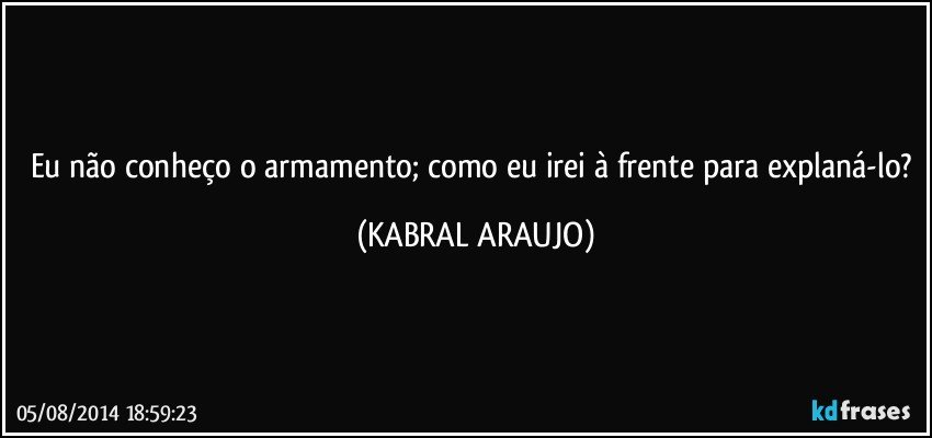 Eu não conheço o armamento; como eu irei à frente para explaná-lo? (KABRAL ARAUJO)