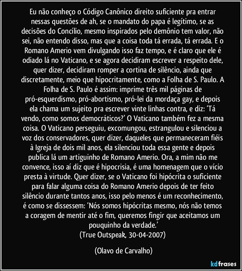 Eu não conheço o Código Canônico direito suficiente pra entrar nessas questões de ah, se o mandato do papa é legítimo, se as decisões do Concílio, mesmo inspirados pelo demônio tem valor, não sei, não entendo disso, mas que a coisa toda tá errada, tá errada. E o Romano Amerio vem divulgando isso faz tempo, e é claro que ele é odiado lá no Vaticano, e se agora decidiram escrever a respeito dele, quer dizer, decidiram romper a cortina de silêncio, ainda que discretamente, meio que hipocritamente, como a Folha de S. Paulo. A Folha de S. Paulo é assim: imprime três mil páginas de pró-esquerdismo, pró-abortismo, pró-lei da mordaça gay, e depois ela chama um sujeito pra escrever vinte linhas contra, e diz: ‘Tá vendo, como somos democráticos?’ O Vaticano também fez a mesma coisa. O Vaticano perseguiu, excomungou, estrangulou e silenciou a voz dos conservadores, quer dizer, daqueles que permaneceram fiéis à Igreja de dois mil anos, ela silenciou toda essa gente e depois publica lá um artiguinho de Romano Amerio. Ora, a mim não me convence, isso aí diz que é hipocrisia, é uma homenagem que o vício presta à virtude. Quer dizer, se o Vaticano foi hipócrita o suficiente para falar alguma coisa do Romano Amerio depois de ter feito silêncio durante tantos anos, isso pelo menos é um reconhecimento, é como se dissessem: ‘Nós somos hipócritas mesmo, nós não temos a coragem de mentir até o fim, queremos fingir que aceitamos um pouquinho da verdade.’
(True Outspeak, 30-04-2007) (Olavo de Carvalho)