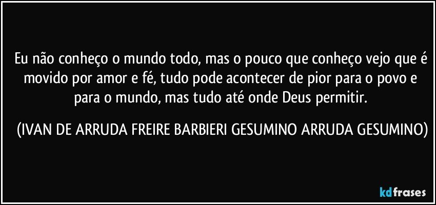 Eu não conheço o mundo todo, mas o pouco que conheço vejo que é movido por amor e fé, tudo pode acontecer de pior para o povo e para o mundo, mas tudo até onde Deus permitir. (IVAN DE ARRUDA FREIRE BARBIERI GESUMINO ARRUDA GESUMINO)