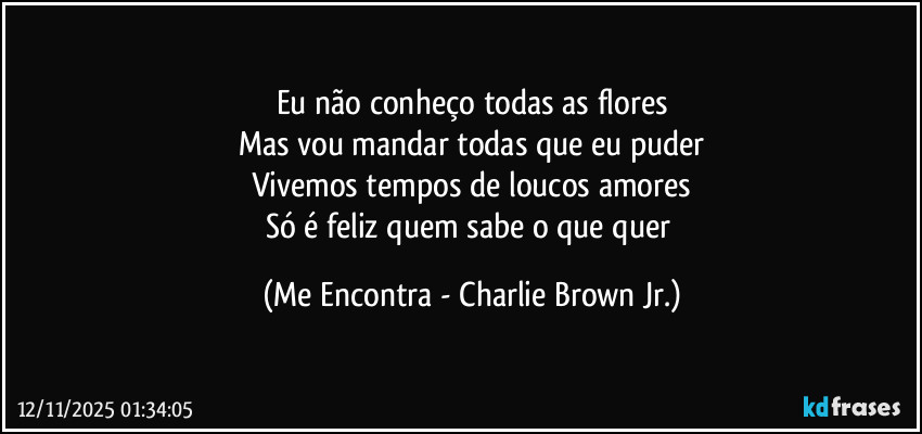 Eu não conheço todas as flores
Mas vou mandar todas que eu puder
Vivemos tempos de loucos amores
Só é feliz quem sabe o que quer (Me Encontra - Charlie Brown Jr.)