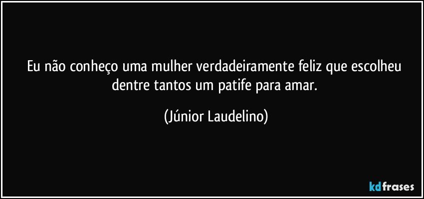 Eu não conheço uma mulher verdadeiramente feliz que escolheu dentre tantos um patife para amar. (Júnior Laudelino)