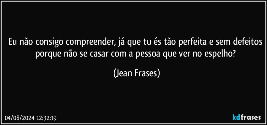 Eu não consigo compreender, já que tu és tão perfeita e sem defeitos porque não se casar com a pessoa que ver no espelho? (Jean Frases)