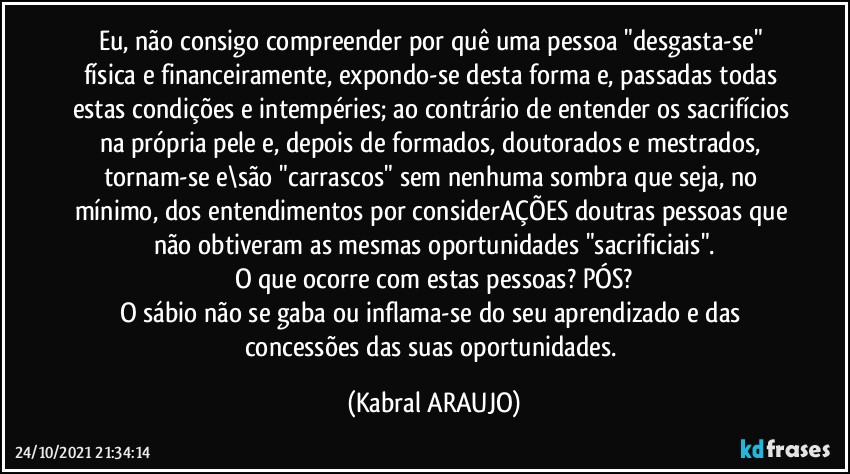 Eu, não consigo compreender por quê uma pessoa "desgasta-se" física e financeiramente, expondo-se desta forma e, passadas todas estas condições e intempéries; ao contrário de entender os sacrifícios na própria pele e, depois de formados, doutorados e mestrados, tornam-se  e\são "carrascos"  sem nenhuma sombra que seja, no mínimo, dos entendimentos por considerAÇÕES doutras pessoas que não obtiveram as mesmas oportunidades "sacrificiais".
O que ocorre com estas pessoas? PÓS?
O sábio não se gaba ou inflama-se do seu aprendizado e das concessões das suas oportunidades. (KABRAL ARAUJO)