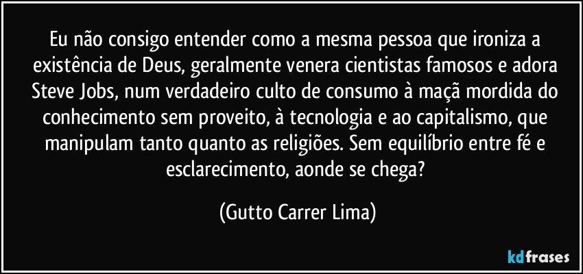 Eu não consigo entender como a mesma pessoa que ironiza a existência de Deus, geralmente venera cientistas famosos e adora Steve Jobs, num verdadeiro culto de consumo à maçã mordida do conhecimento sem proveito, à tecnologia e ao capitalismo, que manipulam tanto quanto as religiões. Sem equilíbrio entre fé e esclarecimento, aonde se chega? (Gutto Carrer Lima)