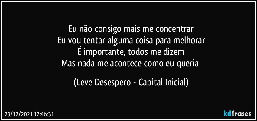 Eu não consigo mais me concentrar
Eu vou tentar alguma coisa para melhorar
É importante, todos me dizem
Mas nada me acontece como eu queria (Leve Desespero - Capital Inicial)