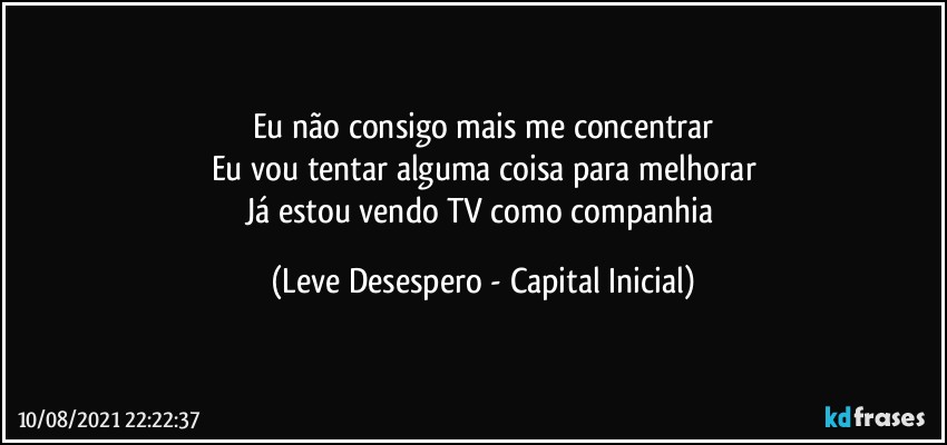 Eu não consigo mais me concentrar
Eu vou tentar alguma coisa para melhorar
Já estou vendo TV como companhia (Leve Desespero - Capital Inicial)