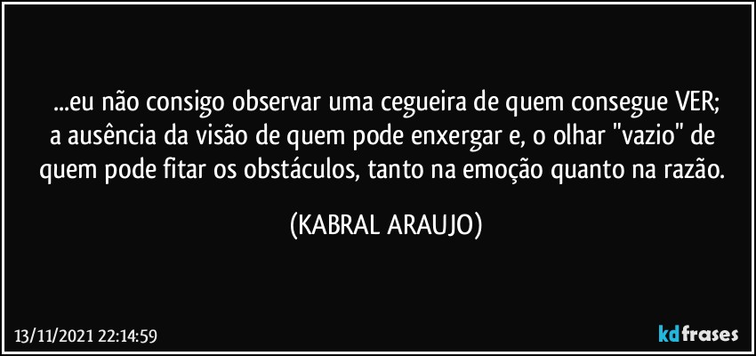 ...eu não consigo observar uma cegueira de quem consegue VER;
a ausência da visão de quem pode enxergar e, o olhar "vazio" de quem pode fitar os obstáculos, tanto na emoção quanto na razão. (KABRAL ARAUJO)